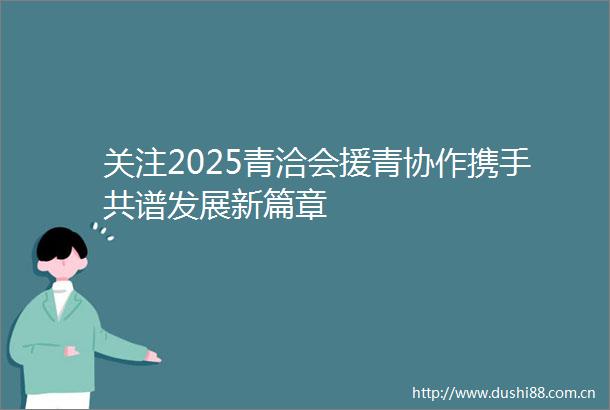 关注2025青洽会援青协作携手共谱发展新篇章