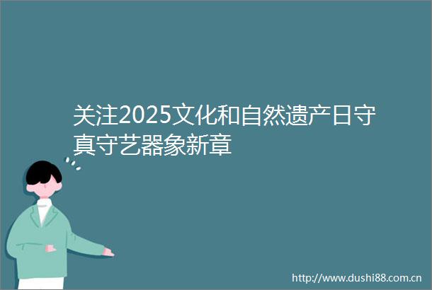 关注2025文化和自然遗产日守真守艺器象新章