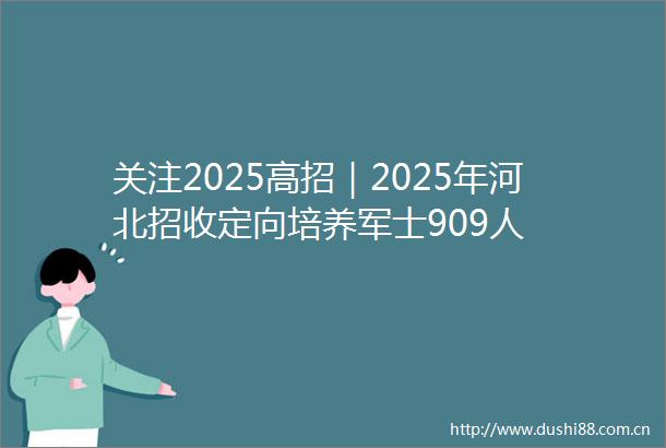 关注2025高招｜2025年河北招收定向培养军士909人