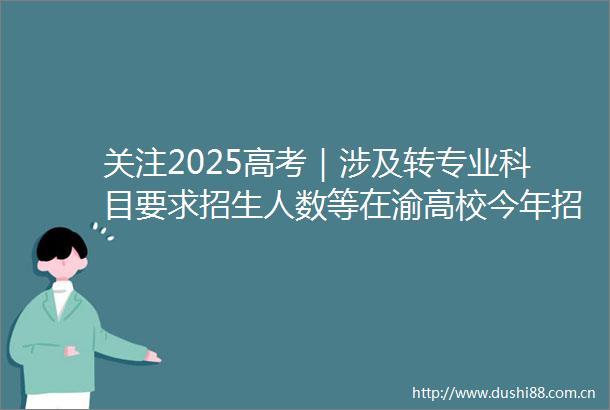 关注2025高考｜涉及转专业科目要求招生人数等在渝高校今年招生有这些新变化→