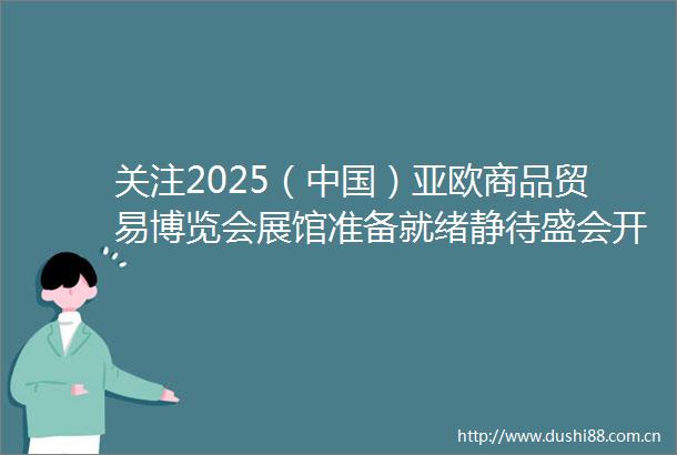 关注2025（）亚欧商品贸易博览会展馆准备就绪静待盛会开幕