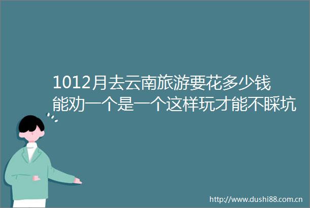 1012月去云南旅游要花多少钱能劝一个是一个这样玩才能不睬坑千万别当大冤种