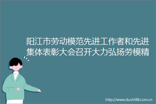 阳江市劳动模范先进工作者和先进集体表彰大会召开大力弘扬劳模精神劳动精神工匠精神在新征程上开创阳江高质量发展新局面