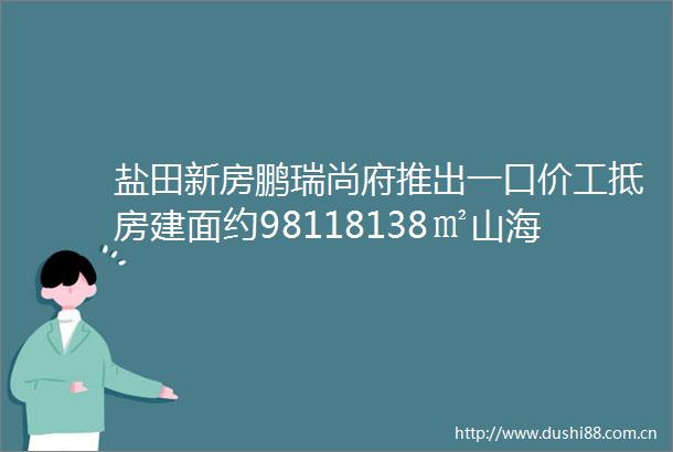 盐田新房鹏瑞尚府推出一口价工抵房建面约98118138㎡山海美宅精装修交付