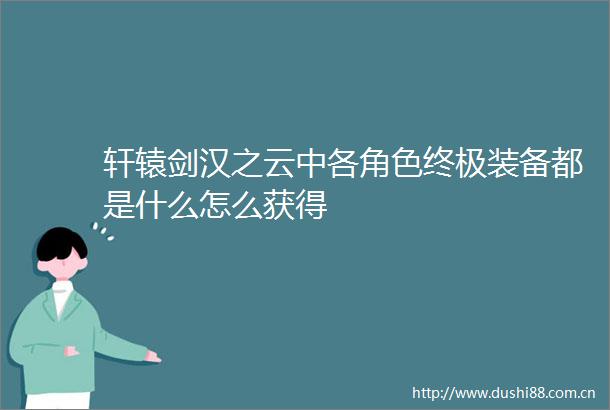 轩辕剑汉之云中各角色终极装备都是什么怎么获得