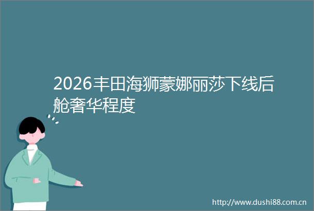 2026丰田海狮蒙娜丽莎下线后舱奢华程度