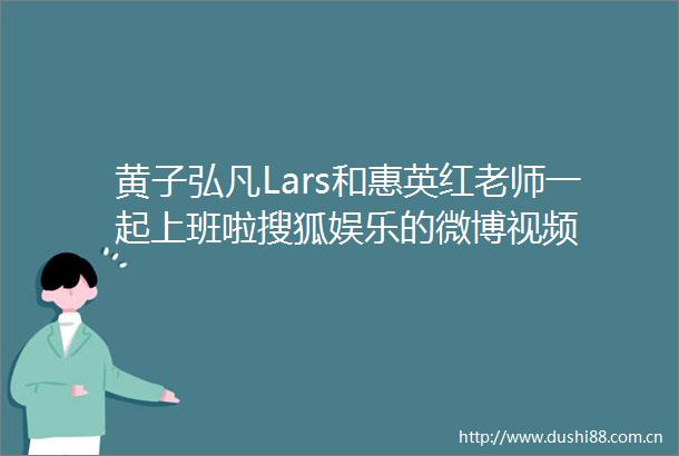 黄子弘凡Lars和惠英红老师一起上班啦搜狐娱乐的微博视频