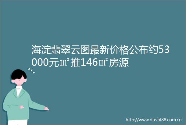 海淀翡翠云图最新价格公布约53000元㎡推146㎡房源