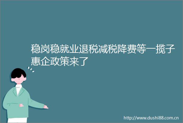 稳岗稳就业退税减税降费等一揽子惠企政策来了