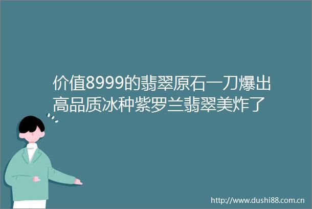 价值8999的翡翠原石一刀爆出高品质冰种紫罗兰翡翠美炸了