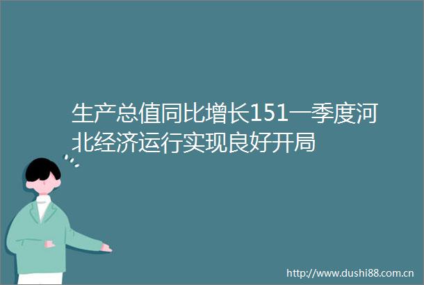生产总值同比增长151一季度河北经济运行实现良好开局