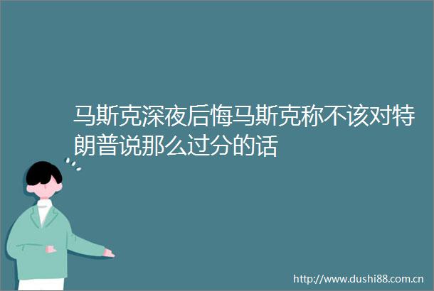 马斯克深夜后悔马斯克称不该对特朗普说那么过分的话