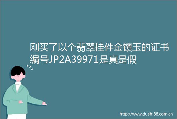 刚买了以个翡翠挂件金镶玉的证书编号JP2A39971是真是假