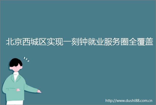 北京西城区实现一刻钟就业服务圈全覆盖