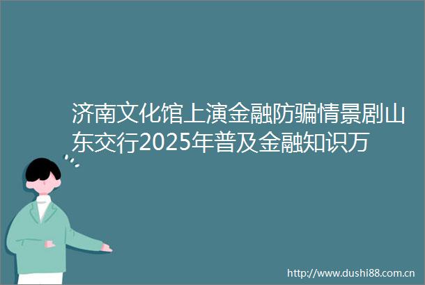 济南文化馆上演金融防情景剧山东交行2025年普及金融知识万里行活动亮点纷呈
