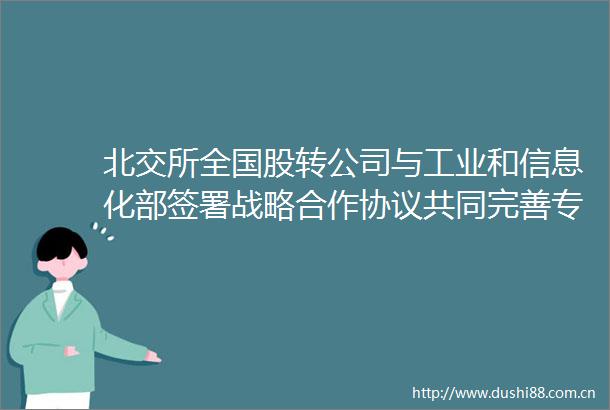 北交所全国股转公司与工业和信息化部签署战略合作协议共同完善专精特新中小企业融资服务体系