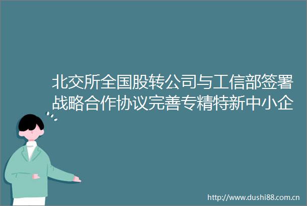 北交所全国股转公司与工信部签署战略合作协议完善专精特新中小企业融资服务体系