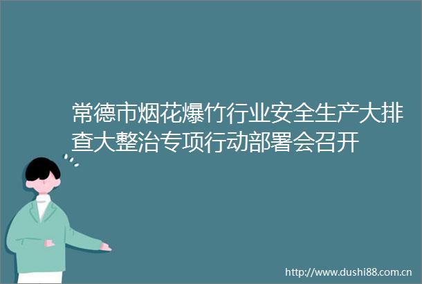 常德市烟花爆竹行业安全生产大排查大整治专项行动部署会召开