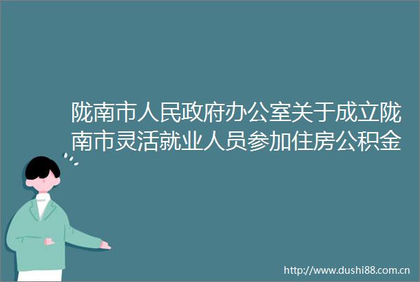 陇南市办公室关于成立陇南市灵活就业人员参加住房公积金制度试点工作专班的通知