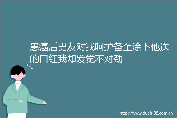 患癌后男友对我呵护备至涂下他送的口红我却发觉不对劲