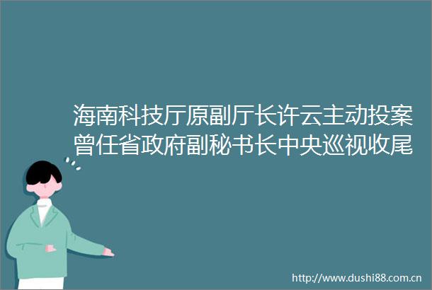 海南科技厅原副厅长许云主动投案曾任省副秘书长中央巡视收尾3天连查3名厅官