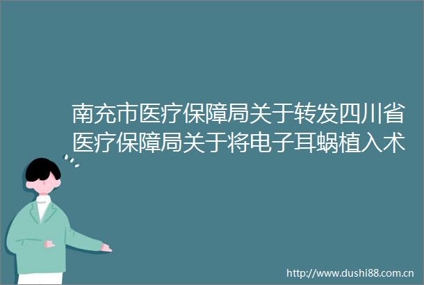 南充市医疗保障局关于转发四川省医疗保障局关于将电子耳蜗植入术和人工耳蜗纳入基本医疗保险支付范围的通知的通知