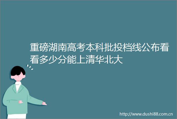 重磅湖南高考本科批投档线公布看看多少分能上清华北大