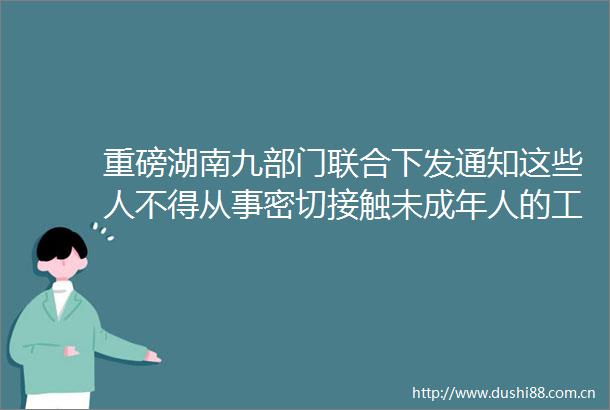 重磅湖南九部门联合下发通知这些人不得从事密切接触未成年人的工作一图读懂
