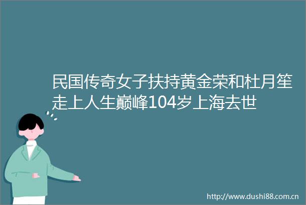 民国传奇女子扶持黄金荣和杜月笙走上人生巅峰104岁上海去世