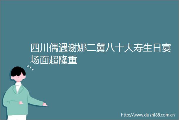 四川偶遇谢娜二舅八十大寿生日宴场面超隆重