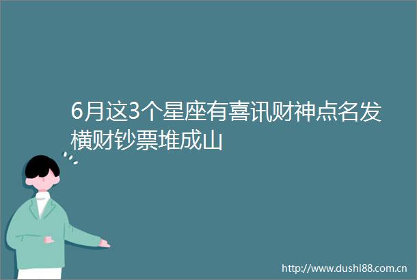 6月这3个星座有喜讯财神点名发横财钞票堆成山