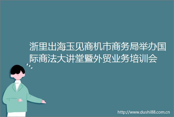浙里出海玉见商机市商务局举办国际商法大讲堂暨外贸业务培训会