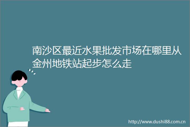 南沙区最近水果批发市场在哪里从金州地铁站起步怎么走