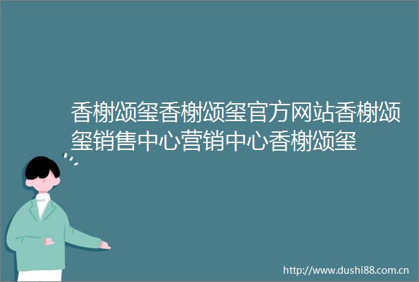 香榭颂玺香榭颂玺官方网站香榭颂玺销售中心营销中心香榭颂玺