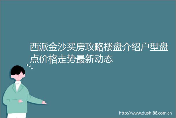 西派金沙买房攻略楼盘介绍户型盘点价格走势最新动态