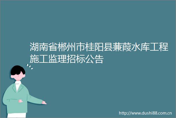 湖南省郴州市桂阳县蒹葭水库工程施工监理招标公告