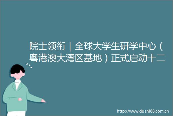 院士领衔｜全球大学生研学中心（粤港澳大湾区基地）正式启动十二个研究中心助力每年数万大学生开拓眼界