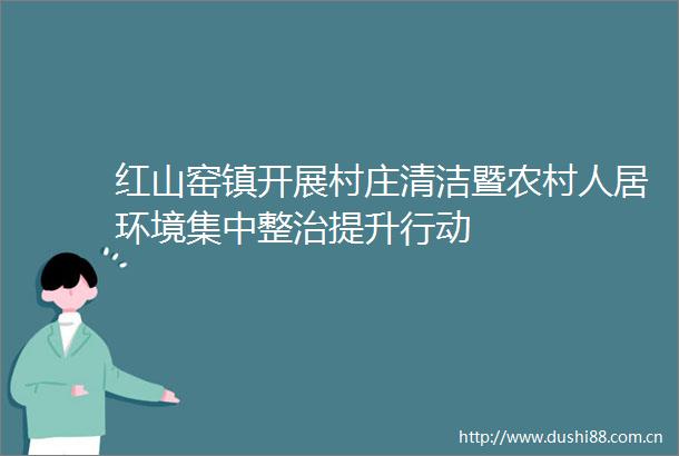 红山窑镇开展村庄清洁暨农村人居环境集中整治提升行动