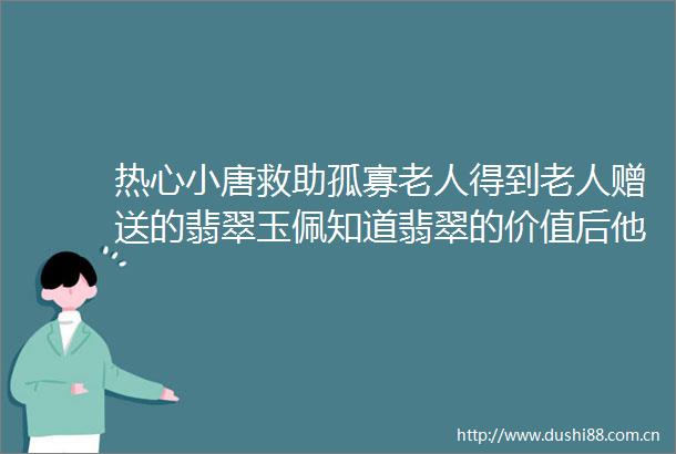 热心小唐救助孤寡老人得到老人赠送的翡翠玉佩知道翡翠的价值后他竟然这样做helliphellip