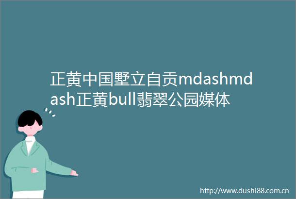 正黄墅立自贡mdashmdash正黄bull翡翠公园媒体见面会圆满落幕