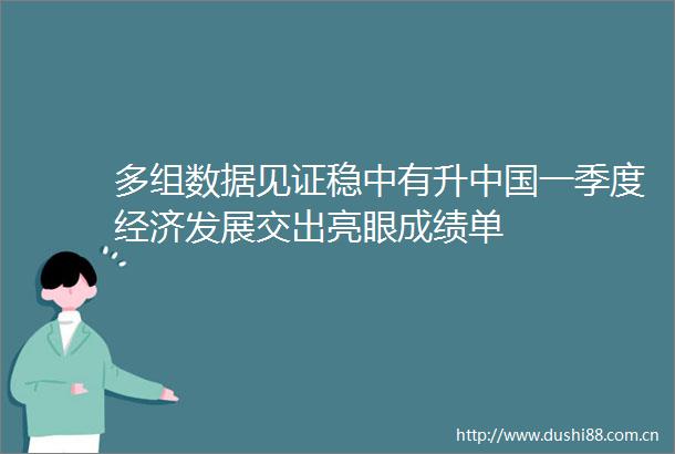 多组数据见证稳中有升一季度经济发展交出亮眼成绩单