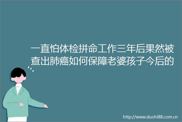 一直怕体检拼命工作三年后果然被查出肺癌如何保障老婆孩子今后的生活叶檀回信