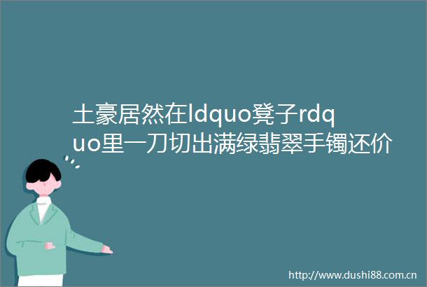 土豪居然在ldquo凳子rdquo里一刀切出满绿翡翠手镯还价超500万吓死人