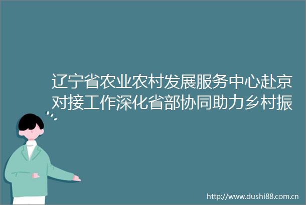 辽宁省农业农村发展服务中心赴京对接工作深化省部协同助力乡村振兴