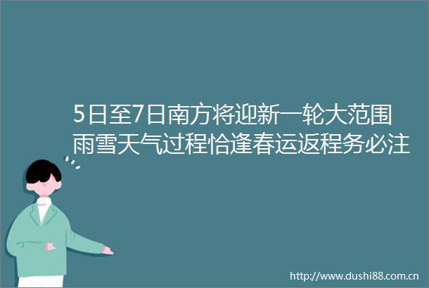 5日至7日南方将迎新一轮大范围雨雪天气过程恰逢春运返程务必注意交通出行安全