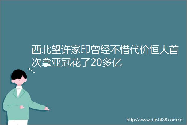 西北望许家印曾经不惜代价恒大首次拿亚冠花了20多亿