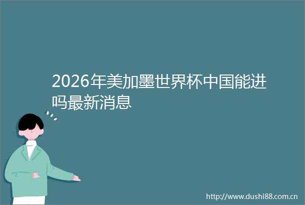 2026年美加墨世界杯能进吗最新消息