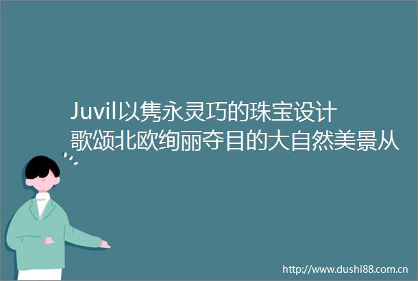 Juvil以隽永灵巧的珠宝设计歌颂北欧绚丽夺目的大自然美景从简约优雅之中感受爱与快乐的极致奢华