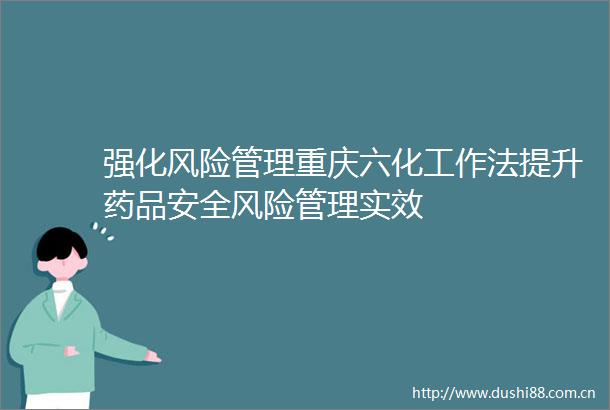 强化风险管理重庆六化工作法提升药品安全风险管理实效