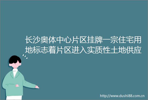 长沙奥体中心片区挂牌一宗住宅用地标志着片区进入实质性土地供应阶段